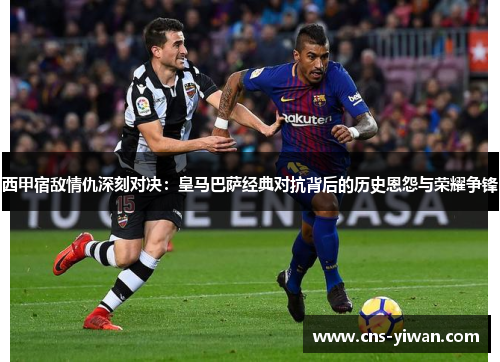西甲宿敌情仇深刻对决:皇马巴萨经典对抗背后的历史恩怨与荣耀争锋 西甲宿敌情仇深刻对决:皇马巴萨经典对抗背后的历史恩怨与荣耀争锋