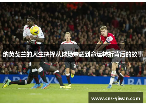 纳英戈兰的人生抉择从球场荣耀到命运转折背后的故事