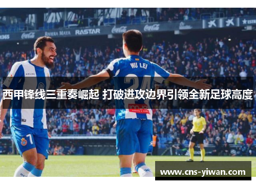 西甲锋线三重奏崛起 打破进攻边界引领全新足球高度