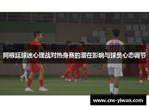 阿根廷球迷心理战对热身赛的潜在影响与球员心态调节