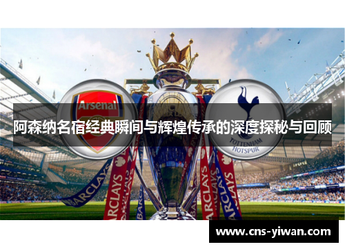 阿森纳名宿经典瞬间与辉煌传承的深度探秘与回顾