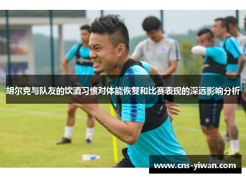 胡尔克与队友的饮酒习惯对体能恢复和比赛表现的深远影响分析
