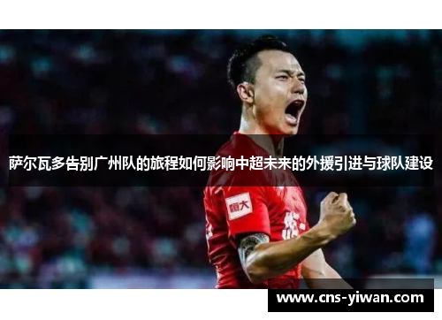 萨尔瓦多告别广州队的旅程如何影响中超未来的外援引进与球队建设