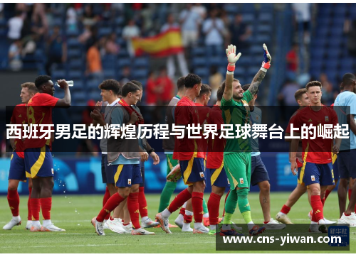 西班牙男足的辉煌历程与世界足球舞台上的崛起