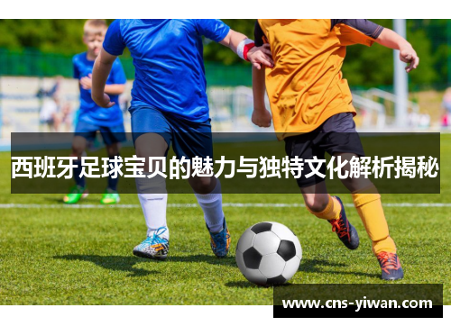 西班牙足球宝贝的魅力与独特文化解析揭秘