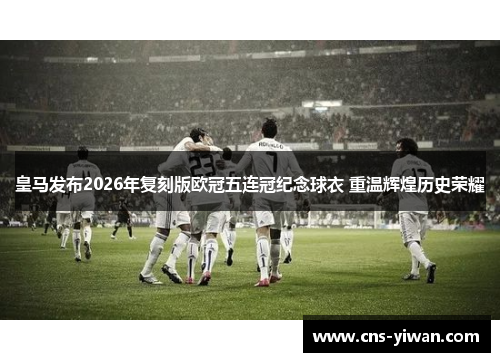 皇马发布2026年复刻版欧冠五连冠纪念球衣 重温辉煌历史荣耀