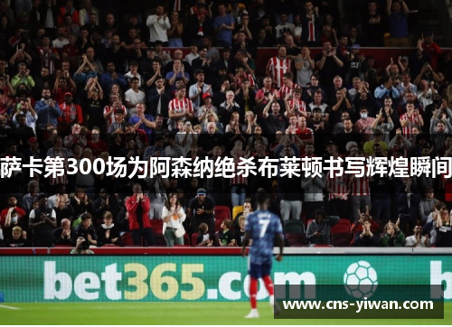 萨卡第300场为阿森纳绝杀布莱顿书写辉煌瞬间