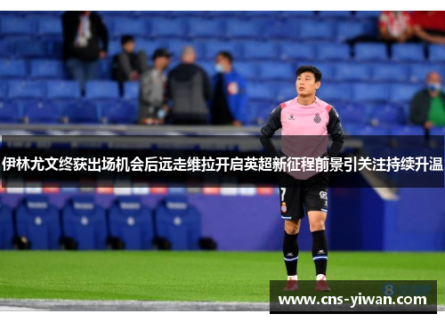 伊林尤文终获出场机会后远走维拉开启英超新征程前景引关注持续升温 伊林尤文终获出场机会后远走维拉开启英超新征程前景引关注持续升温