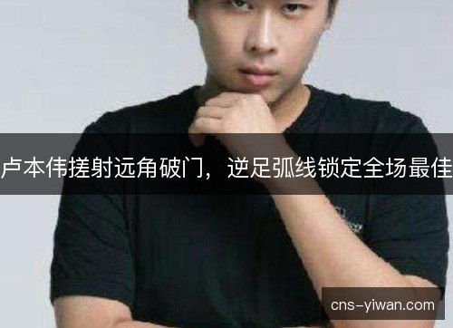卢本伟搓射远角破门，逆足弧线锁定全场最佳